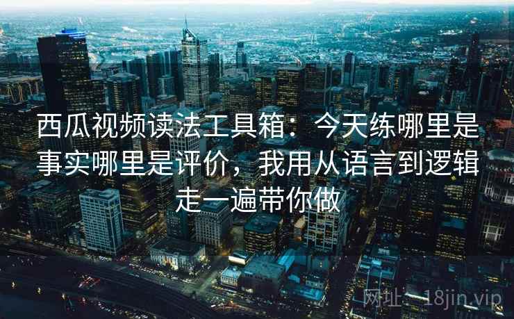 西瓜视频读法工具箱：今天练哪里是事实哪里是评价，我用从语言到逻辑走一遍带你做