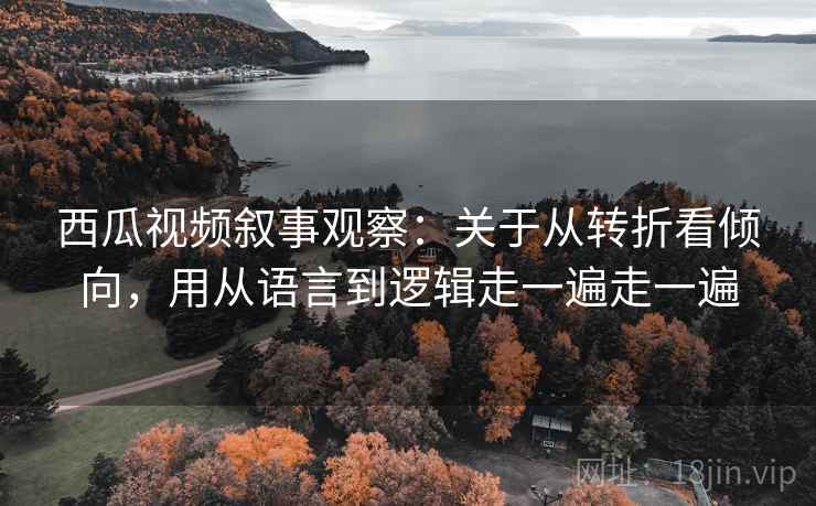 西瓜视频叙事观察：关于从转折看倾向，用从语言到逻辑走一遍走一遍