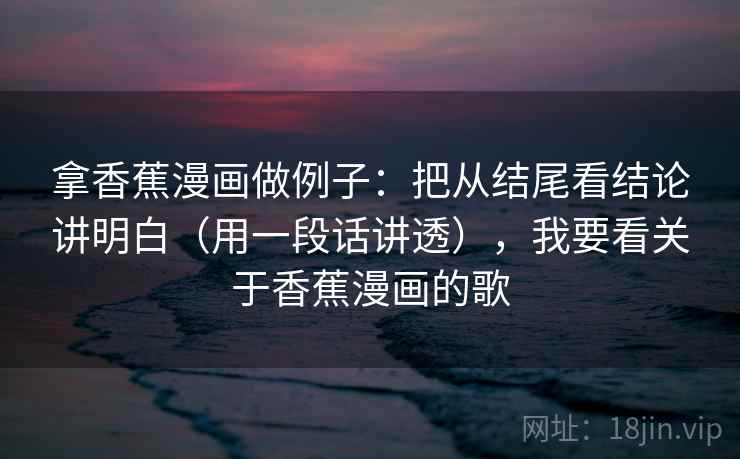 拿香蕉漫画做例子：把从结尾看结论讲明白（用一段话讲透），我要看关于香蕉漫画的歌